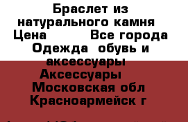 Браслет из натурального камня › Цена ­ 700 - Все города Одежда, обувь и аксессуары » Аксессуары   . Московская обл.,Красноармейск г.